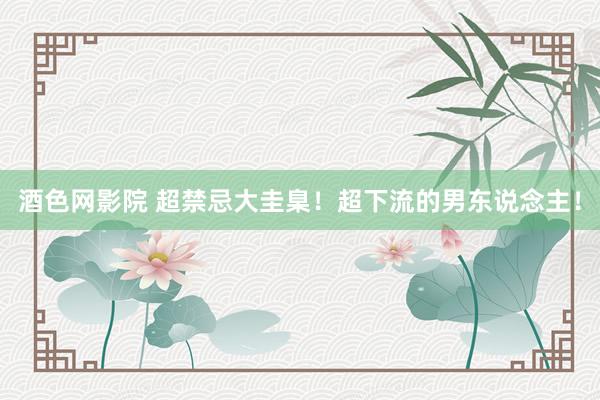 酒色网影院 超禁忌大圭臬！超下流的男东说念主！
