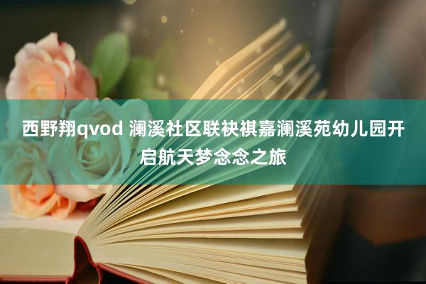 西野翔qvod 澜溪社区联袂祺嘉澜溪苑幼儿园开启航天梦念念之旅