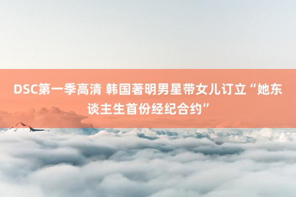 DSC第一季高清 韩国著明男星带女儿订立“她东谈主生首份经纪合约”