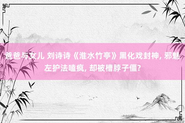 爸爸与女儿 刘诗诗《淮水竹亭》黑化戏封神， 邪魅左护法嗑疯， 却被槽脖子僵?
