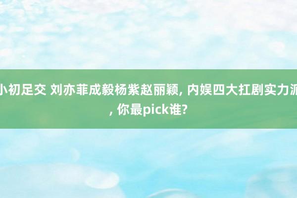小初足交 刘亦菲成毅杨紫赵丽颖， 内娱四大扛剧实力派， 你最pick谁?