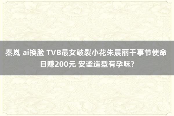 秦岚 ai换脸 TVB最女破裂小花朱晨丽干事节使命 日赚200元 安谧造型有孕味?