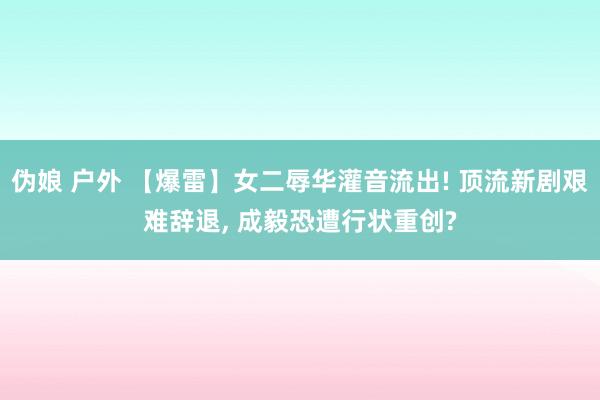 伪娘 户外 【爆雷】女二辱华灌音流出! 顶流新剧艰难辞退， 成毅恐遭行状重创?