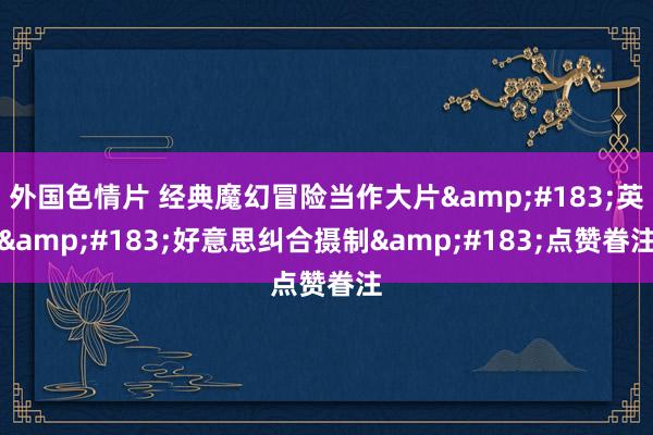 外国色情片 经典魔幻冒险当作大片&#183;英&#183;好意思纠合摄制&#183;点赞眷注
