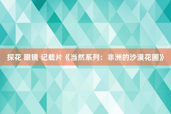 探花 眼镜 记载片《当然系列：非洲的沙漠花圃》