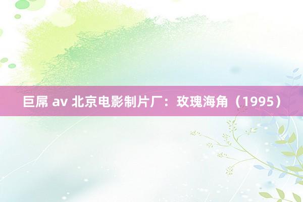 巨屌 av 北京电影制片厂：玫瑰海角（1995）