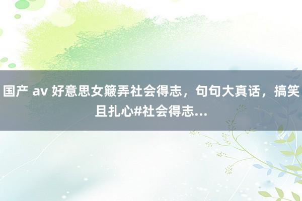 国产 av 好意思女簸弄社会得志，句句大真话，搞笑且扎心#社会得志...