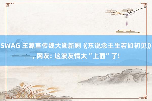 SWAG 王源宣传魏大勋新剧《东说念主生若如初见》, 网友: 这波友情太“上面”了!