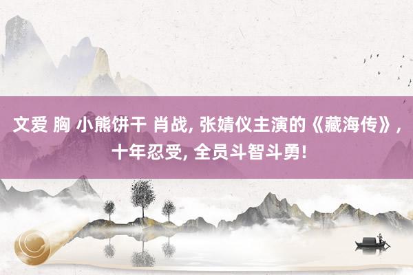 文爱 胸 小熊饼干 肖战, 张婧仪主演的《藏海传》, 十年忍受, 全员斗智斗勇!