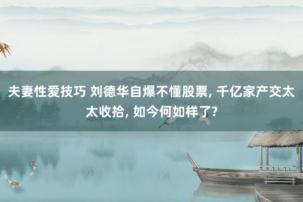 夫妻性爱技巧 刘德华自爆不懂股票， 千亿家产交太太收拾， 如今何如样了?