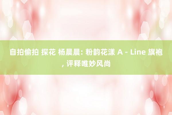 自拍偷拍 探花 杨晨晨: 粉韵花漾 A - Line 旗袍， 评释唯妙风尚