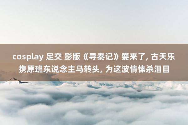 cosplay 足交 影版《寻秦记》要来了， 古天乐携原班东说念主马转头， 为这波情愫杀泪目
