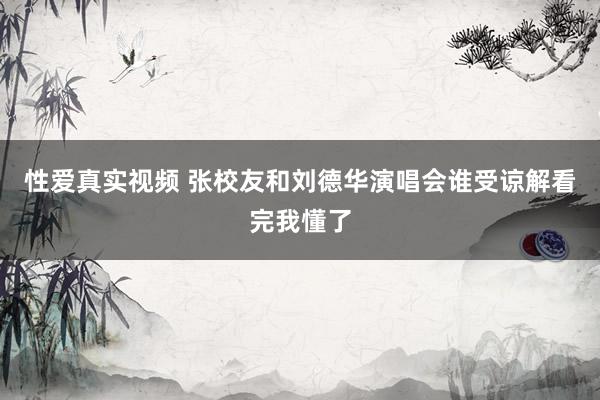 性爱真实视频 张校友和刘德华演唱会谁受谅解看完我懂了