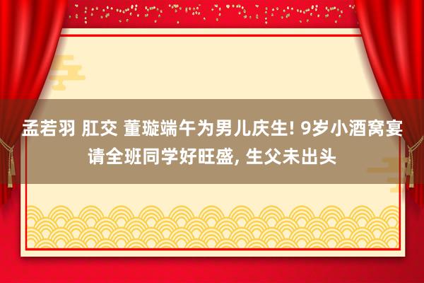 孟若羽 肛交 董璇端午为男儿庆生! 9岁小酒窝宴请全班同学好旺盛， 生父未出头