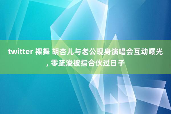 twitter 裸舞 胡杏儿与老公现身演唱会互动曝光， 零疏浚被指合伙过日子
