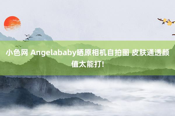 小色网 Angelababy晒原相机自拍图 皮肤通透颜值太能打!