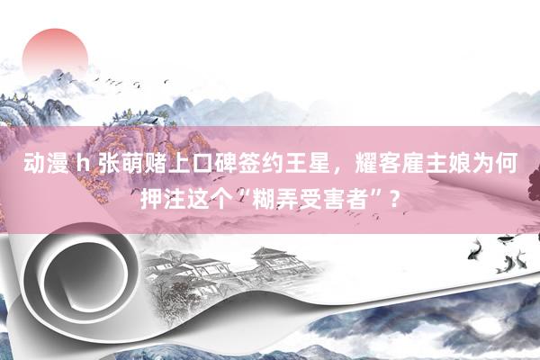 动漫 h 张萌赌上口碑签约王星，耀客雇主娘为何押注这个“糊弄受害者”？