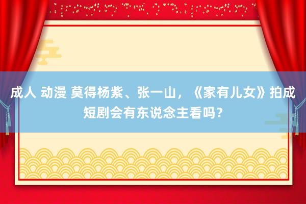 成人 动漫 莫得杨紫、张一山，《家有儿女》拍成短剧会有东说念主看吗？