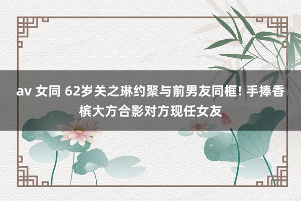 av 女同 62岁关之琳约聚与前男友同框! 手捧香槟大方合影对方现任女友