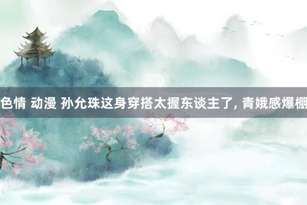 色情 动漫 孙允珠这身穿搭太握东谈主了， 青娥感爆棚
