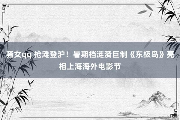 骚女qq 抢滩登沪！暑期档涟漪巨制《东极岛》亮相上海海外电影节
