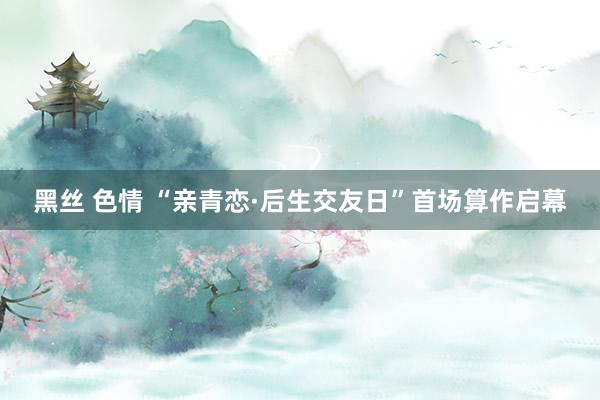 黑丝 色情 “亲青恋·后生交友日”首场算作启幕