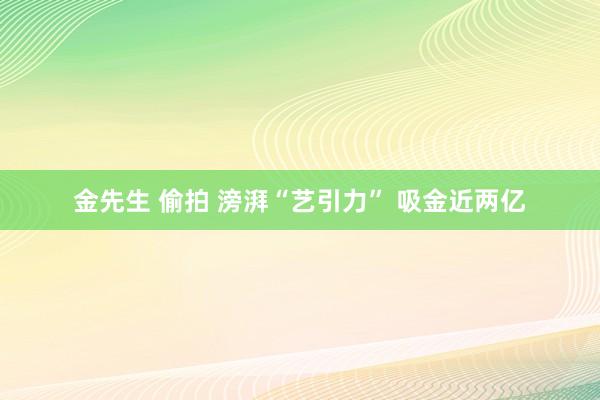 金先生 偷拍 滂湃“艺引力” 吸金近两亿