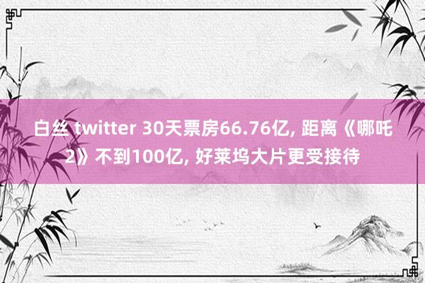 白丝 twitter 30天票房66.76亿， 距离《哪吒2》不到100亿， 好莱坞大片更受接待