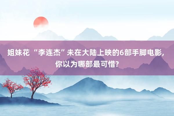 姐妹花 “李连杰”未在大陆上映的6部手脚电影， 你以为哪部最可惜?