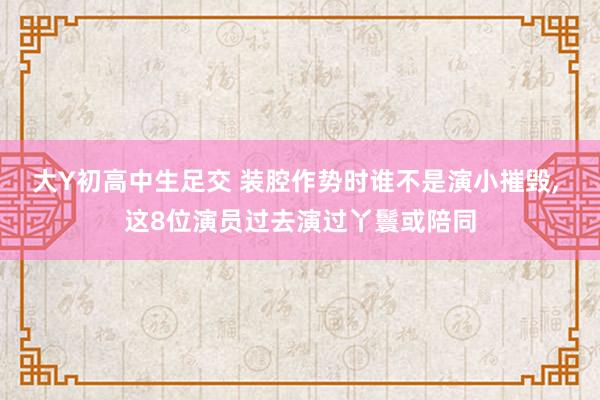 大Y初高中生足交 装腔作势时谁不是演小摧毁， 这8位演员过去演过丫鬟或陪同